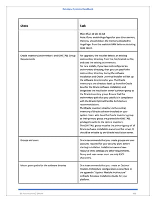 Database Systems Handbook
BY: MUHAMMAD SHARIF 488
Check Task
More than 16 GB: 16 GB
Note: If you enable HugePages for your Linux servers,
then you should deduct the memory allocated to
HugePages from the available RAM before calculating
swap space.
Oracle Inventory (oraInventory) and OINSTALL Group
Requirements
For upgrades, the installer detects an existing
oraInventory directory from the /etc/oraInst.loc file,
and uses the existing oraInventory.
For new installs, if you have not configured an
oraInventory directory, then you can specify the
oraInventory directory during the software
installation and Oracle Universal Installer will set up
the software directories for you. The Oracle
inventory is one directory level up from the Oracle
base for the Oracle software installation and
designates the installation owner's primary group as
the Oracle inventory group. Ensure that the
oraInventory path that you specify is in compliance
with the Oracle Optimal Flexible Architecture
recommendations.
The Oracle Inventory directory is the central
inventory of Oracle software installed on your
system. Users who have the Oracle Inventory group
as their primary group are granted the OINSTALL
privilege to write to the central inventory.
The OINSTALL group must be the primary group of all
Oracle software installation owners on the server. It
should be writable by any Oracle installation owner.
Groups and users Oracle recommends that you create groups and user
accounts required for your security plans before
starting installation. Installation owners have
resource limits settings and other requirements.
Group and user names must use only ASCII
characters.
Mount point paths for the software binaries Oracle recommends that you create an Optimal
Flexible Architecture configuration as described in
the appendix "Optimal Flexible Architecture"
in Oracle Database Installation Guide for your
platform.
 
