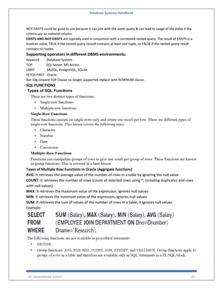 Database Systems Handbook
BY: MUHAMMAD SHARIF 49
NOT EXISTS could be good to use because it can join with the outer query & can lead to usage of the index if the
criteria use an indexed column.
EXISTS AND NOT EXISTS are typically used in conjuntion with a correlated nested query. The result of EXISTS is a
boolean value, TRUE if the nested query ressult contains at least one tuple, or FALSE if the nested query result
contains no tuples
Supporting operators in different DBMS environments:
Keyword Database System
TOP SQL Server, MS Access
LIMIT MySQL, PostgreSQL, SQLite
FETCH FIRST Oracle
But 10g onward TOP Clause no longer supported replace with ROWNUM clause.
SQL FUNCTIONS
Types of Multiple Row Functions in Oracle (Aggrigate functions)
AVG: It retrieves the average value of the number of rows in a table by ignoring the null value
COUNT: It retrieves the number of rows (count all selected rows using *, including duplicates and rows
with null values)
MAX: It retrieves the maximum value of the expression, ignores null values
MIN: It retrieves the minimum value of the expression, ignores null values
SUM: It retrieves the sum of values of the number of rows in a table, it ignores null values
Example:
 
