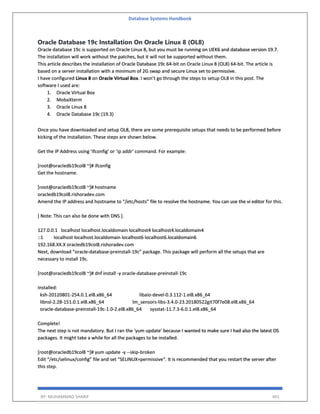 Database Systems Handbook
BY: MUHAMMAD SHARIF 491
Oracle Database 19c Installation On Oracle Linux 8 (OL8)
Oracle database 19c is supported on Oracle Linux 8, but you must be running on UEK6 and database version 19.7.
The installation will work without the patches, but it will not be supported without them.
This article describes the installation of Oracle Database 19c 64-bit on Oracle Linux 8 (OL8) 64-bit. The article is
based on a server installation with a minimum of 2G swap and secure Linux set to permissive.
I have configured Linux 8 on Oracle Virtual Box. I won’t go through the steps to setup OL8 in this post. The
software I used are:
1. Oracle Virtual Box
2. MobaXterm
3. Oracle Linux 8
4. Oracle Database 19c (19.3)
Once you have downloaded and setup OL8, there are some prerequisite setups that needs to be performed before
kicking of the installation. These steps are shown below.
Get the IP Address using ‘ifconfig’ or ‘ip addr’ command. For example:
[root@oracledb19col8 ~]# ifconfig
Get the hostname.
[root@oracledb19col8 ~]# hostname
oracledb19col8.rishoradev.com
Amend the IP address and hostname to “/etc/hosts” file to resolve the hostname. You can use the vi editor for this.
[ Note: This can also be done with DNS ].
127.0.0.1 localhost localhost.localdomain localhost4 localhost4.localdomain4
::1 localhost localhost.localdomain localhost6 localhost6.localdomain6
192.168.XX.X oracledb19col8.rishoradev.com
Next, download “oracle-database-preinstall-19c” package. This package will perform all the setups that are
necessary to install 19c.
[root@oracledb19col8 ~]# dnf install -y oracle-database-preinstall-19c
Installed:
ksh-20120801-254.0.1.el8.x86_64 libaio-devel-0.3.112-1.el8.x86_64
libnsl-2.28-151.0.1.el8.x86_64 lm_sensors-libs-3.4.0-23.20180522git70f7e08.el8.x86_64
oracle-database-preinstall-19c-1.0-2.el8.x86_64 sysstat-11.7.3-6.0.1.el8.x86_64
Complete!
The next step is not mandatory. But I ran the ‘yum update’ because I wanted to make sure I had also the latest OS
packages. It might take a while for all the packages to be installed.
[root@oracledb19col8 ~]# yum update -y --skip-broken
Edit “/etc/selinux/config” file and set “SELINUX=permissive“. It is recommended that you restart the server after
this step.
 