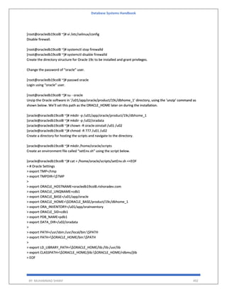 Database Systems Handbook
BY: MUHAMMAD SHARIF 492
[root@oracledb19col8 ~]# vi /etc/selinux/config
Disable firewall.
[root@oracledb19col8 ~]# systemctl stop firewalld
[root@oracledb19col8 ~]# systemctl disable firewalld
Create the directory structure for Oracle 19c to be installed and grant privileges.
Change the password of “oracle” user.
[root@oracledb19col8 ~]# passwd oracle
Login using “oracle” user.
[root@oracledb19col8 ~]# su - oracle
Unzip the Oracle software in ‘/u01/app/oracle/product/19c/dbhome_1’ directory, using the ‘unzip’ command as
shown below. We’ll set this path as the ORACLE_HOME later on during the installation.
[oracle@oracledb19col8 ~]# mkdir -p /u01/app/oracle/product/19c/dbhome_1
[oracle@oracledb19col8 ~]# mkdir -p /u02/oradata
[oracle@oracledb19col8 ~]# chown -R oracle:oinstall /u01 /u02
[oracle@oracledb19col8 ~]# chmod -R 777 /u01 /u02
Create a directory for hosting the scripts and navigate to the directory.
[oracle@oracledb19col8 ~]# mkdir /home/oracle/scripts
Create an environment file called “setEnv.sh” using the script below.
[oracle@oracledb19col8 ~]# cat > /home/oracle/scripts/setEnv.sh <<EOF
> # Oracle Settings
> export TMP=/tmp
> export TMPDIR=$TMP
>
> export ORACLE_HOSTNAME=oracledb19col8.rishoradev.com
> export ORACLE_UNQNAME=cdb1
> export ORACLE_BASE=/u01/app/oracle
> export ORACLE_HOME=$ORACLE_BASE/product/19c/dbhome_1
> export ORA_INVENTORY=/u01/app/oraInventory
> export ORACLE_SID=cdb1
> export PDB_NAME=pdb1
> export DATA_DIR=/u02/oradata
>
> export PATH=/usr/sbin:/usr/local/bin:$PATH
> export PATH=$ORACLE_HOME/bin:$PATH
>
> export LD_LIBRARY_PATH=$ORACLE_HOME/lib:/lib:/usr/lib
> export CLASSPATH=$ORACLE_HOME/jlib:$ORACLE_HOME/rdbms/jlib
> EOF
 