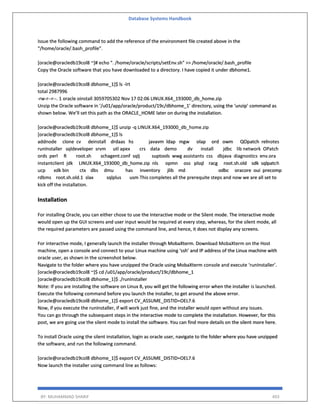 Database Systems Handbook
BY: MUHAMMAD SHARIF 493
Issue the following command to add the reference of the environment file created above in the
“/home/oracle/.bash_profile”.
[oracle@oracledb19col8 ~]# echo ". /home/oracle/scripts/setEnv.sh" >> /home/oracle/.bash_profile
Copy the Oracle software that you have downloaded to a directory. I have copied it under dbhome1.
[oracle@oracledb19col8 dbhome_1]$ ls -lrt
total 2987996
-rw-r--r--. 1 oracle oinstall 3059705302 Nov 17 02:06 LINUX.X64_193000_db_home.zip
Unzip the Oracle software in ‘/u01/app/oracle/product/19c/dbhome_1’ directory, using the ‘unzip’ command as
shown below. We’ll set this path as the ORACLE_HOME later on during the installation.
[oracle@oracledb19col8 dbhome_1]$ unzip -q LINUX.X64_193000_db_home.zip
[oracle@oracledb19col8 dbhome_1]$ ls
addnode clone cv deinstall drdaas hs javavm ldap mgw olap ord owm QOpatch relnotes
runInstaller sqldeveloper srvm utl apex crs data demo dv install jdbc lib network OPatch
ords perl R root.sh schagent.conf sqlj suptools wwg assistants css dbjava diagnostics env.ora
instantclient jdk LINUX.X64_193000_db_home.zip nls opmn oss plsql racg root.sh.old sdk sqlpatch
ucp xdk bin ctx dbs dmu has inventory jlib md odbc oracore oui precomp
rdbms root.sh.old.1 slax sqlplus usm This completes all the prerequite steps and now we are all set to
kick off the installation.
Installation
For installing Oracle, you can either chose to use the Interactive mode or the Silent mode. The interactive mode
would open up the GUI screens and user input would be required at every step, whereas, for the silent mode, all
the required parameters are passed using the command line, and hence, it does not display any screens.
For interactive mode, I generally launch the installer through MobaXterm. Download MobaXterm on the Host
machine, open a console and connect to your Linux machine using ‘ssh’ and IP address of the Linux machine with
oracle user, as shown in the screenshot below.
Navigate to the folder where you have unzipped the Oracle using MobaXterm console and execute ‘runInstaller’.
[oracle@oracledb19col8 ~]$ cd /u01/app/oracle/product/19c/dbhome_1
[oracle@oracledb19col8 dbhome_1]$ ./runInstaller
Note: If you are installing the software on Linux 8, you will get the following error when the installer is launched.
Execute the following command before you launch the installer, to get around the above error.
[oracle@oracledb19col8 dbhome_1]$ export CV_ASSUME_DISTID=OEL7.6
Now, if you execute the runInstaller, if will work just fine, and the installer would open without any issues.
You can go through the subsequent steps in the interactive mode to complete the installation. However, for this
post, we are going use the silent mode to install the software. You can find more details on the silent more here.
To install Oracle using the silent installation, login as oracle user, navigate to the folder where you have unzipped
the software, and run the following command.
[oracle@oracledb19col8 dbhome_1]$ export CV_ASSUME_DISTID=OEL7.6
Now launch the installer using command line as follows:
 