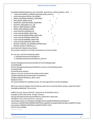 Database Systems Handbook
BY: MUHAMMAD SHARIF 494
[oracle@oracledb19col8 dbhome_1]$ ./runInstaller -ignorePrereq -waitforcompletion -silent 
> -responseFile ${ORACLE_HOME}/install/response/db_install.rsp 
> oracle.install.option=INSTALL_DB_SWONLY 
> ORACLE_HOSTNAME=${ORACLE_HOSTNAME} 
> UNIX_GROUP_NAME=oinstall 
> INVENTORY_LOCATION=${ORA_INVENTORY} 
> SELECTED_LANGUAGES=en,en_GB 
> ORACLE_HOME=${ORACLE_HOME} 
> ORACLE_BASE=${ORACLE_BASE} 
> oracle.install.db.InstallEdition=EE 
> oracle.install.db.OSDBA_GROUP=dba 
> oracle.install.db.OSBACKUPDBA_GROUP=dba 
> oracle.install.db.OSDGDBA_GROUP=dba 
> oracle.install.db.OSKMDBA_GROUP=dba 
> oracle.install.db.OSRACDBA_GROUP=dba 
> SECURITY_UPDATES_VIA_MYORACLESUPPORT=false 
> DECLINE_SECURITY_UPDATES=true
Launching Oracle Database Setup Wizard...
On successful completion, the installer will prompt to run the root scripts.
As a root user, execute the following script(s):
1. /u01/app/oraInventory/orainstRoot.sh
2. /u01/app/oracle/product/19c/dbhome_1/root.sh
Execute /u01/app/oraInventory/orainstRoot.sh on the following nodes:
[oracledb19col8]
Execute /u01/app/oracle/product/19c/dbhome_1/root.sh on the following nodes:
[oracledb19col8]
Successfully Setup Software.
Login as a root user and execute the scripts as shown below.
[root@oracledb19col8 oraInventory]# sh orainstRoot.sh
[root@oracledb19col8 dbhome_1]# sh root.sh
Database Creation
This should complete the installation process. The next stage will be to create the database.
Before we create the database, the first thing we need to do is to start the listener services, using “lsnrctl start”.
[oracle@oracledb19col8 ~]$ lsnrctl start
LSNRCTL for Linux: Version 19.0.0.0.0 - Production on 10-JAN-2022 21:40:12
Copyright (c) 1991, 2019, Oracle. All rights reserved.
Starting /u01/app/oracle/product/19c/dbhome_1/bin/tnslsnr: please wait...
TNSLSNR for Linux: Version 19.0.0.0.0 - Production
Log messages written to /u01/app/oracle/diag/tnslsnr/oracledb19col8/listener/alert/log.xml
Listening on: (DESCRIPTION=(ADDRESS=(PROTOCOL=tcp)(HOST=oracledb19col8.rishoradev.com)(PORT=1521)))
Connecting to (ADDRESS=(PROTOCOL=tcp)(HOST=)(PORT=1521))
STATUS of the LISTENER
------------------------
 