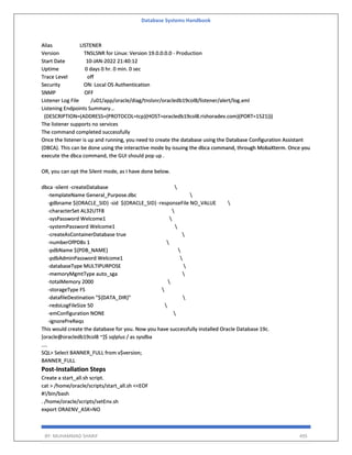 Database Systems Handbook
BY: MUHAMMAD SHARIF 495
Alias LISTENER
Version TNSLSNR for Linux: Version 19.0.0.0.0 - Production
Start Date 10-JAN-2022 21:40:12
Uptime 0 days 0 hr. 0 min. 0 sec
Trace Level off
Security ON: Local OS Authentication
SNMP OFF
Listener Log File /u01/app/oracle/diag/tnslsnr/oracledb19col8/listener/alert/log.xml
Listening Endpoints Summary...
(DESCRIPTION=(ADDRESS=(PROTOCOL=tcp)(HOST=oracledb19col8.rishoradev.com)(PORT=1521)))
The listener supports no services
The command completed successfully
Once the listener is up and running, you need to create the database using the Database Configuration Assistant
(DBCA). This can be done using the interactive mode by issuing the dbca command, through MobaXterm. Once you
execute the dbca command, the GUI should pop up .
OR, you can opt the Silent mode, as I have done below.
dbca -silent -createDatabase 
-templateName General_Purpose.dbc 
-gdbname ${ORACLE_SID} -sid ${ORACLE_SID} -responseFile NO_VALUE 
-characterSet AL32UTF8 
-sysPassword Welcome1 
-systemPassword Welcome1 
-createAsContainerDatabase true 
-numberOfPDBs 1 
-pdbName ${PDB_NAME} 
-pdbAdminPassword Welcome1 
-databaseType MULTIPURPOSE 
-memoryMgmtType auto_sga 
-totalMemory 2000 
-storageType FS 
-datafileDestination "${DATA_DIR}" 
-redoLogFileSize 50 
-emConfiguration NONE 
-ignorePreReqs
This would create the database for you. Now you have successfully installed Oracle Database 19c.
[oracle@oracledb19col8 ~]$ sqlplus / as sysdba
....
SQL> Select BANNER_FULL from v$version;
BANNER_FULL
Post-Installation Steps
Create a start_all.sh script.
cat > /home/oracle/scripts/start_all.sh <<EOF
#!/bin/bash
. /home/oracle/scripts/setEnv.sh
export ORAENV_ASK=NO
 