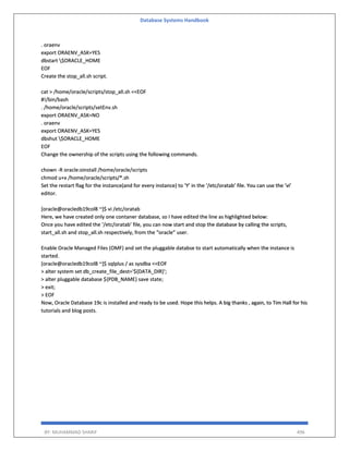 Database Systems Handbook
BY: MUHAMMAD SHARIF 496
. oraenv
export ORAENV_ASK=YES
dbstart $ORACLE_HOME
EOF
Create the stop_all.sh script.
cat > /home/oracle/scripts/stop_all.sh <<EOF
#!/bin/bash
. /home/oracle/scripts/setEnv.sh
export ORAENV_ASK=NO
. oraenv
export ORAENV_ASK=YES
dbshut $ORACLE_HOME
EOF
Change the ownership of the scripts using the following commands.
chown -R oracle:oinstall /home/oracle/scripts
chmod u+x /home/oracle/scripts/*.sh
Set the restart flag for the instance(and for every instance) to ‘Y’ in the ‘/etc/oratab’ file. You can use the ‘vi’
editor.
[oracle@oracledb19col8 ~]$ vi /etc/oratab
Here, we have created only one contaner database, so I have edited the line as highlighted below:
Once you have edited the ‘/etc/oratab’ file, you can now start and stop the database by calling the scripts,
start_all.sh and stop_all.sh respectively, from the “oracle” user.
Enable Oracle Managed Files (OMF) and set the pluggable databse to start automatically when the instance is
started.
[oracle@oracledb19col8 ~]$ sqlplus / as sysdba <<EOF
> alter system set db_create_file_dest='${DATA_DIR}';
> alter pluggable database ${PDB_NAME} save state;
> exit;
> EOF
Now, Oracle Database 19c is installed and ready to be used. Hope this helps. A big thanks , again, to Tim Hall for his
tutorials and blog posts.
 