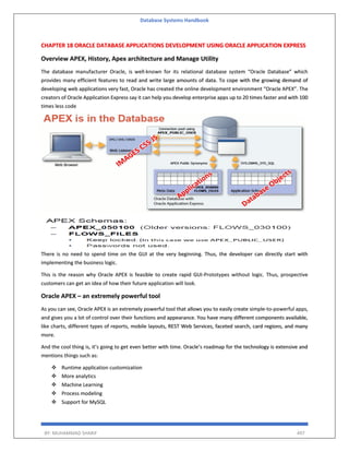 Database Systems Handbook
BY: MUHAMMAD SHARIF 497
CHAPTER 18 ORACLE DATABASE APPLICATIONS DEVELOPMENT USING ORACLE APPLICATION EXPRESS
Overview APEX, History, Apex architecture and Manage Utility
The database manufacturer Oracle, is well-known for its relational database system “Oracle Database” which
provides many efficient features to read and write large amounts of data. To cope with the growing demand of
developing web applications very fast, Oracle has created the online development environment “Oracle APEX”. The
creators of Oracle Application Express say it can help you develop enterprise apps up to 20 times faster and with 100
times less code
There is no need to spend time on the GUI at the very beginning. Thus, the developer can directly start with
implementing the business logic.
This is the reason why Oracle APEX is feasible to create rapid GUI-Prototypes without logic. Thus, prospective
customers can get an idea of how their future application will look.
Oracle APEX – an extremely powerful tool
As you can see, Oracle APEX is an extremely powerful tool that allows you to easily create simple-to-powerful apps,
and gives you a lot of control over their functions and appearance. You have many different components available,
like charts, different types of reports, mobile layouts, REST Web Services, faceted search, card regions, and many
more.
And the cool thing is, it’s going to get even better with time. Oracle’s roadmap for the technology is extensive and
mentions things such as:
 Runtime application customization
 More analytics
 Machine Learning
 Process modeling
 Support for MySQL
 