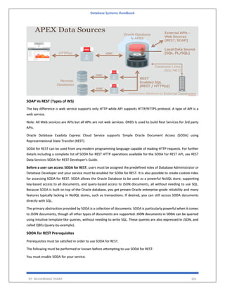 Database Systems Handbook
BY: MUHAMMAD SHARIF 501
SOAP Vs REST (Types of WS)
The key difference is web service supports only HTTP while API supports HTTP/HTTPS protocol. A type of API is a
web service.
Note: All Web services are APIs but all APIs are not web services. ORDS Is used to build Rest Services for 3rd party
APIs.
Oracle Database Exadata Express Cloud Service supports Simple Oracle Document Access (SODA) using
Representational State Transfer (REST).
SODA for REST can be used from any modern programming language capable of making HTTP requests. For further
details including a complete list of SODA for REST HTTP operations available for the SODA for REST API, see REST
Data Services SODA for REST Developer's Guide.
Before a user can access SODA for REST, users must be assigned the predefined roles of Database Administrator or
Database Developer and your service must be enabled for SODA for REST. It is also possible to create custom roles
for accessing SODA for REST. SODA allows the Oracle Database to be used as a powerful NoSQL store, supporting
key-based access to all documents, and query-based access to JSON documents, all without needing to use SQL.
Because SODA is built on top of the Oracle database, you get proven Oracle enterprise-grade reliability and many
features typically lacking in NoSQL stores, such as transactions. If desired, you can still access SODA documents
directly with SQL.
The primary abstraction provided by SODA is a collection of documents. SODA is particularly powerful when it comes
to JSON documents, though all other types of documents are supported. JSON documents in SODA can be queried
using intuitive template-like queries, without needing to write SQL. These queries are also expressed in JSON, and
called QBEs (query-by-example).
SODA for REST Prerequisites
Prerequisites must be satisfied in order to use SODA for REST.
The following must be performed or known before attempting to use SODA for REST:
You must enable SODA for your service.
 