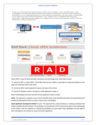 Database Systems Handbook
BY: MUHAMMAD SHARIF 504
Oracle APEX is a part of the Oracle RAD architecture and technology stack. What does it mean?
“R” stands for REST, or rather ORDS – Oracle REST Data Services. ORDS is responsible for asking the database for the
page and rendering it back to the client;
“A” stands for APEX, Oracle Application Express, the topic of this article;
“D” stands for Database, which is the place an APEX application resides in.
Other methodologies that work well with Oracle Application Express include:
Spiral - This approach is actually a series of short waterfall cycles. Each waterfall cycle yields new requirements and
enables the development team to create a robust series of prototypes.
Rapid application development (RAD) life cycle - This approach has a heavy emphasis on creating a prototype that
closely resembles the final product. The prototype is an essential part of the requirements phase. One disadvantage
of this model is that the emphasis on creating the prototype can cause scope creep; developers can lose sight of
their initial goals in the attempt to create the perfect application.
 