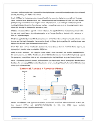 Database Systems Handbook
BY: MUHAMMAD SHARIF 506
The Java EE implementation offers increased functionality including a command-line based configuration, enhanced
security, file caching, and RESTful web services.
Oracle REST Data Services also provides increased flexibility by supporting deployments using Oracle WebLogic
Server, GlassFish Server, Apache Tomcat, and a standalone mode. Oracle now supports Oracle REST Data Services
(ORDS) running in standalone mode using the built-in Jetty web server, so you no longer need to worry about
installing WebLogic, Glassfish or Tomcat unless you have a compelling reason to do so. Removing this extra layer
means one less layer to learn and one less layer to patch.
ORDS can run as a standalone app with a built in webserver. This is perfect for local development purposes but in
the real world you will want a decent java application server (Tomcat, Glassfish or Weblogic) with a webserver in
front of it (Apache or Nginx).
The Oracle Application Express architecture requires some form of the webserver to proxy requests between a web
browser and the Oracle Application Express engine. Oracle REST Data Services satisfies this need but its use goes
beyond that of Oracle Application Express configurations.
Oracle REST Data Services simplifies the deployment process because there is no Oracle home required, as
connectivity is provided using an embedded JDBC driver.
Oracle REST Data Services is a Java Enterprise Edition (Java EE) based data service that provides enhanced security,
file caching features, and RESTful Web Services. Oracle REST Data Services also increases flexibility through support
for deployment in standalone mode, as well as using servers like Oracle WebLogic Server and Apache Tomcat.
ORDS, a Java-based application, enables developers with SQL and database skills to develop REST APIs for Oracle
Database. You can deploy ORDS on web and application servers, including WebLogic®, Tomcat®, and Glassfish®, as
shown in the following image:
ORDS is our middle tier JAVA application that allows you to access your Oracle Database resources via REST APIs.
Use standard HTTP(s) calls (GET|POST|PUT|DELETE) via URIs that ORDS makes available
(/ords/database123/user3/module5/something/)
 