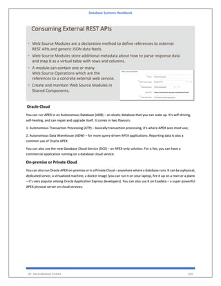 Database Systems Handbook
BY: MUHAMMAD SHARIF 509
Oracle Cloud
You can run APEX in an Autonomous Database (ADB) – an elastic database that you can scale up. It’s self-driving,
self-healing, and can repair and upgrade itself. It comes in two flavours:
1. Autonomous Transaction Processing (ATP) – basically transaction processing, it’s where APEX sees most use;
2. Autonomous Data Warehouse (ADW) – for more query-driven APEX applications. Reporting data is also a
common use of Oracle APEX.
You can also use the new Database Cloud Service (DCS) – an APEX-only solution. For a fee, you can have a
commercial application running on a database cloud service.
On-premise or Private Cloud
You can also run Oracle APEX on-premise or in a Private Cloud – anywhere where a database runs. It can be a physical,
dedicated server, a virtualized machine, a docker image (you can run it on your laptop, fire it up on a train or a plane
– it’s very popular among Oracle Application Express developers). You can also use it on Exadata – a super-powerful
APEX physical server on cloud services.
 