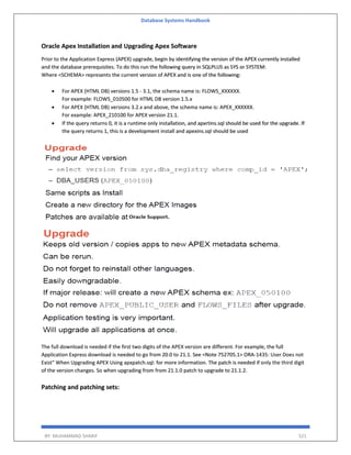 Database Systems Handbook
BY: MUHAMMAD SHARIF 521
Oracle Apex Installation and Upgrading Apex Software
Prior to the Application Express (APEX) upgrade, begin by identifying the version of the APEX currently installed
and the database prerequisites. To do this run the following query in SQLPLUS as SYS or SYSTEM:
Where <SCHEMA> represents the current version of APEX and is one of the following:
 For APEX (HTML DB) versions 1.5 - 3.1, the schema name is: FLOWS_XXXXXX.
For example: FLOWS_010500 for HTML DB version 1.5.x
 For APEX (HTML DB) versions 3.2.x and above, the schema name is: APEX_XXXXXX.
For example: APEX_210100 for APEX version 21.1.
 If the query returns 0, it is a runtime only installation, and apxrtins.sql should be used for the upgrade. If
the query returns 1, this is a development install and apexins.sql should be used
The full download is needed if the first two digits of the APEX version are different. For example, the full
Application Express download is needed to go from 20.0 to 21.1. See <Note 752705.1> ORA-1435: User Does not
Exist" When Upgrading APEX Using apxpatch.sql: for more information. The patch is needed if only the third digit
of the version changes. So when upgrading from from 21.1.0 patch to upgrade to 21.1.2.
Patching and patching sets:
 