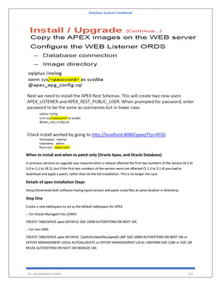 Database Systems Handbook
BY: MUHAMMAD SHARIF 523
When to install and when to patch only (Oracle Apex, and Oracle Database)
In previous versions an upgrade was required when a release affected the first two numbers of the version (4.2 to
5.0 or 5.1 to 18.1), but if the first two numbers of the version were not affected (5.1.3 to 5.1.4) you had to
download and apply a patch, rather than do the full installation. This is no longer the case.
Details of apex installation Steps
Setup (Download both software having equal version and paste unzip files at same location in directory)
Step One
Create a new tablespace to act as the default tablespace for APEX.
-- For Oracle Managed Files (OMF).
CREATE TABLESPACE apex DATAFILE SIZE 100M AUTOEXTEND ON NEXT 1M;
-- For non-OMF.
CREATE TABLESPACE apex DATAFILE ‘/path/to/datafiles/apex01.dbf’ SIZE 100M AUTOEXTEND ON NEXT 1M or
EXTENT MANAGEMENT LOCAL AUTOALLOCATE or EXTENT MANAGEMENT LOCAL UNIFORM SIZE 128K or SIZE 1M
REUSE AUTOEXTEND ON NEXT 1M MAXSIZE 1M;
 