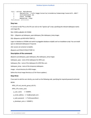 Database Systems Handbook
BY: MUHAMMAD SHARIF 524
Step two
IF: Connect to SQL*Plus as the SYS user and run the "apexins.sql" script, specifying the relevant tablespace names
and image URL.
SQL> CONN sys@pdb1 AS SYSDBA
SQL> -- @apexins.sql tablespace_apex tablespace_files tablespace_temp images
SQL> @apexins.sql APEX APEX TEMP /i/;
Logon to database as SYSDBA and switch to pluggable database orclpdb1 and run installation script. You can install
apex on dedicated tablespaces if required.
alter session set container=orclpdb1;
@apexins.sql SYSAUX SYSAUX TEMP /i/;
Description of the command:
@apexins.sql tablespace_apex tablespace_files tablespace_temp images
tablespace_apex - name of the tablespace for APEX user.
tablespace_files - name of the tablespace for APEX files user.
tablespace_temp - name of the temporary tablespace.
images - virtual directory for APEX images.
Define the virtual image directory as /i/ for future updates.)
Step three
If you want to add the user silently, you could run the following code, specifying the required password and email.
BEGIN
APEX_UTIL.set_security_group_id( 10 );
APEX_UTIL.create_user(
p_user_name => 'ADMIN',
p_email_address => 'me@example.com',
p_web_password => 'PutPasswordHere',
p_developer_privs => 'ADMIN' );
 
