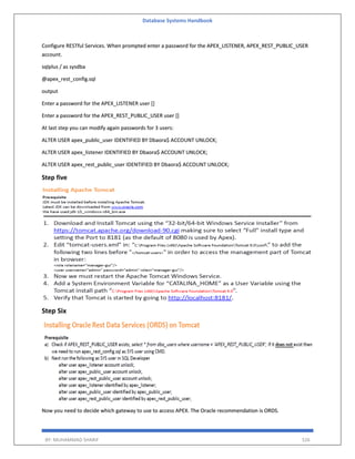 Database Systems Handbook
BY: MUHAMMAD SHARIF 526
Configure RESTful Services. When prompted enter a password for the APEX_LISTENER, APEX_REST_PUBLIC_USER
account.
sqlplus / as sysdba
@apex_rest_config.sql
output
Enter a password for the APEX_LISTENER user []
Enter a password for the APEX_REST_PUBLIC_USER user []
At last step you can modify again passwords for 3 users:
ALTER USER apex_public_user IDENTIFIED BY Dbaora$ ACCOUNT UNLOCK;
ALTER USER apex_listener IDENTIFIED BY Dbaora$ ACCOUNT UNLOCK;
ALTER USER apex_rest_public_user IDENTIFIED BY Dbaora$ ACCOUNT UNLOCK;
Step five
Step Six
Now you need to decide which gateway to use to access APEX. The Oracle recommendation is ORDS.
 