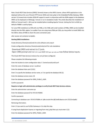 Database Systems Handbook
BY: MUHAMMAD SHARIF 527
Note: Oracle REST Data Services (ORDS), formerly known as the APEX Listener, allows APEX applications to be
deployed without the use of Oracle HTTP Server (OHS) and mod_plsql or the Embedded PL/SQL Gateway. ORDS
version 3.0 onward also includes JSON API support to work in conjunction with the JSON support in the database.
ORDS can be deployed on WebLogic, Tomcat or run in standalone mode. This article describes the installation of
ORDS on Tomcat 8 and 9. JDK must be installed before installing Apache Tomcat. Setting the Port to 8181 (as
default of 8080 is used by Apex).
For Lone-PDB installations (a CDB with one PDB), or for CDBs with small numbers of PDBs, ORDS can be installed
directly into the PDB. sqlplus / as sysdba If you are using many PDBs per CDB, you may prefer to install ORDS into
the CDB to allow all PDBs to share the same connection pool.
alter session set container=orclpdb1;
Starting ORDS installations:
Create directory /home/oracle/ords for ords software and unzip it
Create configuration directory /home/oracle/ords/conf for ords standalone
This Oracle REST Data Services instance has not yet been configured.
Please complete the following prompts
Enter the location to store configuration data: C: homeoracleordsconf
Enter the name of database server: Localhost
Enter the database listen port [1521]
Enter 1 to specify the database service name, or 2 to specify the database SID [1]:
Enter the database service name: XE
Enter the database password for ORDS_PUBLIC_USER:
Confirm password:
Requires to login with administrator privileges to verify Oracle REST Data Services schema.
Enter the administrator username:sys
Enter the database password for SYS AS SYSDBA:
Confirm password:
Connecting to database user: SYS AS SYSDBA url: jdbc:oracle:thin:@//oel8.dbaora.com:1521/orclpdb1
Retrieving information.
Enter 1 if you want to use PL/SQL Gateway or 2 to skip this step.
If using Oracle Application Express or migrating from mod_plsql then you must enter 1 [1]:
Enter the database password for APEX_PUBLIC_USER:
 