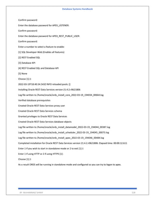Database Systems Handbook
BY: MUHAMMAD SHARIF 528
Confirm password:
Enter the database password for APEX_LISTENER:
Confirm password:
Enter the database password for APEX_REST_PUBLIC_USER:
Confirm password:
Enter a number to select a feature to enable:
[1] SQL Developer Web (Enables all features)
[2] REST Enabled SQL
[3] Database API
[4] REST Enabled SQL and Database API
[5] None
Choose [1]:1
2022-03-19T18:40:34.543Z INFO reloaded pools: []
Installing Oracle REST Data Services version 21.4.2.r0621806
Log file written to /home/oracle/ords_install_core_2022-03-19_194034_00664.log
Verified database prerequisites
Created Oracle REST Data Services proxy user
Created Oracle REST Data Services schema
Granted privileges to Oracle REST Data Services
Created Oracle REST Data Services database objects
Log file written to /home/oracle/ords_install_datamodel_2022-03-19_194044_00387.log
Log file written to /home/oracle/ords_install_scheduler_2022-03-19_194045_00075.log
Log file written to /home/oracle/ords_install_apex_2022-03-19_194046_00484.log
Completed installation for Oracle REST Data Services version 21.4.2.r0621806. Elapsed time: 00:00:12.611
Enter 1 if you wish to start in standalone mode or 2 to exit [1]:1
Enter 1 if using HTTP or 2 if using HTTPS [1]:
Choose [1]:1
As a result ORDS will be running in standalone mode and configured so you can try to logon to apex.
 