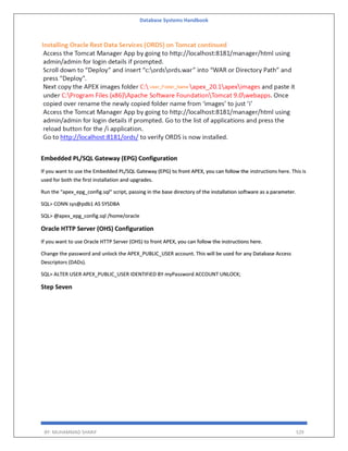 Database Systems Handbook
BY: MUHAMMAD SHARIF 529
Embedded PL/SQL Gateway (EPG) Configuration
If you want to use the Embedded PL/SQL Gateway (EPG) to front APEX, you can follow the instructions here. This is
used for both the first installation and upgrades.
Run the "apex_epg_config.sql" script, passing in the base directory of the installation software as a parameter.
SQL> CONN sys@pdb1 AS SYSDBA
SQL> @apex_epg_config.sql /home/oracle
Oracle HTTP Server (OHS) Configuration
If you want to use Oracle HTTP Server (OHS) to front APEX, you can follow the instructions here.
Change the password and unlock the APEX_PUBLIC_USER account. This will be used for any Database Access
Descriptors (DADs).
SQL> ALTER USER APEX_PUBLIC_USER IDENTIFIED BY myPassword ACCOUNT UNLOCK;
Step Seven
 