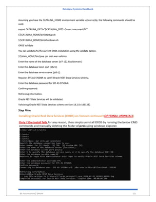 Database Systems Handbook
BY: MUHAMMAD SHARIF 531
Assuming you have the CATALINA_HOME environment variable set correctly, the following commands should be
used.
export CATALINA_OPTS="$CATALINA_OPTS -Duser.timezone=UTC"
$ $CATALINA_HOME/bin/startup.sh
$ $CATALINA_HOME/bin/shutdown.sh
ORDS Validate
You can validate/fix the current ORDS installation using the validate option.
$ $JAVA_HOME/bin/java -jar ords.war validate
Enter the name of the database server [ol7-122.localdomain]:
Enter the database listen port [1521]:
Enter the database service name [pdb1]:
Requires SYS AS SYSDBA to verify Oracle REST Data Services schema.
Enter the database password for SYS AS SYSDBA:
Confirm password:
Retrieving information.
Oracle REST Data Services will be validated.
Validating Oracle REST Data Services schema version 18.2.0.r1831332
Step Nine
 