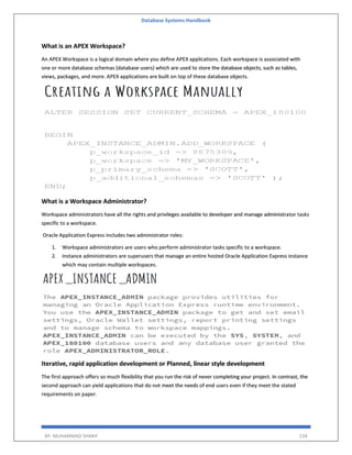 Database Systems Handbook
BY: MUHAMMAD SHARIF 534
What is an APEX Workspace?
An APEX Workspace is a logical domain where you define APEX applications. Each workspace is associated with
one or more database schemas (database users) which are used to store the database objects, such as tables,
views, packages, and more. APEX applications are built on top of these database objects.
What is a Workspace Administrator?
Workspace administrators have all the rights and privileges available to developer and manage administrator tasks
specific to a workspace.
Oracle Application Express includes two administrator roles:
1. Workspace administrators are users who perform administrator tasks specific to a workspace.
2. Instance administrators are superusers that manage an entire hosted Oracle Application Express instance
which may contain multiple workspaces.
Iterative, rapid application development or Planned, linear style development
The first approach offers so much flexibility that you run the risk of never completing your project. In contrast, the
second approach can yield applications that do not meet the needs of end users even if they meet the stated
requirements on paper.
 