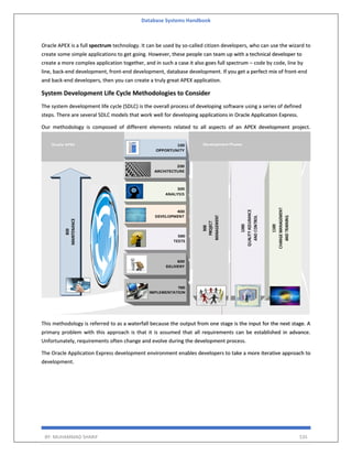 Database Systems Handbook
BY: MUHAMMAD SHARIF 535
Oracle APEX is a full spectrum technology. It can be used by so-called citizen developers, who can use the wizard to
create some simple applications to get going. However, these people can team up with a technical developer to
create a more complex application together, and in such a case it also goes full spectrum – code by code, line by
line, back-end development, front-end development, database development. If you get a perfect mix of front-end
and back-end developers, then you can create a truly great APEX application.
System Development Life Cycle Methodologies to Consider
The system development life cycle (SDLC) is the overall process of developing software using a series of defined
steps. There are several SDLC models that work well for developing applications in Oracle Application Express.
Our methodology is composed of different elements related to all aspects of an APEX development project.
This methodology is referred to as a waterfall because the output from one stage is the input for the next stage. A
primary problem with this approach is that it is assumed that all requirements can be established in advance.
Unfortunately, requirements often change and evolve during the development process.
The Oracle Application Express development environment enables developers to take a more iterative approach to
development.
 