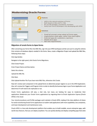 Database Systems Handbook
BY: MUHAMMAD SHARIF 536
Migration of oracle forms to Apex forms
After converting your forms files into XML files, sign into your APEX workspace and be sure you're using the schema
that contains all database objects needed in the forms. Now, create a Migration Project and upload the XML files,
following these steps:
Click App Builder.
Navigate to the right panel, click Oracle Forms Migrations.
Click Create Project.
Enter Project Name and Description.
Select the schema.
Upload the XML file.
Click Next.
Click Upload Another File if you have more XML files, otherwise click Create.
Now let's review each component in the upload forms to determine proper regions to use in the APEX Application.
Also, let's review the Triggers and Program Units in order to identify the business logic in your Forms Application and
determine if it will need to be replicated or not.
Oracle Forms applications still play a vital role, but many are looking for ways to modernize their
applications. Modernize your Oracle Forms applications by migrating them to Oracle Application Express (Oracle
APEX) in the cloud.
Your stored procedures and PL/SQL packages work natively in Oracle APEX, making it the clear platform of choice
for easily transitioning Oracle Forms applications to modern web applications with more capabilities, less complexity,
and lower development and maintenance costs.
Oracle APEX is a low-code development platform that enables you to build scalable, secure enterprise apps, with
world-class features, that you can deploy anywhere. You can quickly develop and deploy compelling apps that solve
 