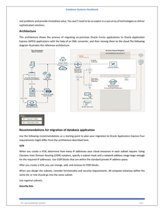 Database Systems Handbook
BY: MUHAMMAD SHARIF 537
real problems and provide immediate value. You won't need to be an expert in a vast array of technologies to deliver
sophisticated solutions.
Architecture
This architecture shows the process of migrating on-premises Oracle Forms applications to Oracle Application
Express (APEX) applications with the help of an XML converter, and then moving them to the cloud.The following
diagram illustrates this reference architecture.
Recommendations for migration of database application
Use the following recommendations as a starting point to plan your migration to Oracle Application Express.Your
requirements might differ from the architecture described here.
VCN
When you create a VCN, determine how many IP addresses your cloud resources in each subnet require. Using
Classless Inter-Domain Routing (CIDR) notation, specify a subnet mask and a network address range large enough
for the required IP addresses. Use CIDR blocks that are within the standard private IP address space.
After you create a VCN, you can change, add, and remove its CIDR blocks.
When you design the subnets, consider functionality and security requirements. All compute instances within the
same tier or role should go into the same subnet.
Use regional subnets.
Security lists
 