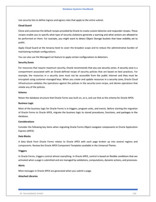 Database Systems Handbook
BY: MUHAMMAD SHARIF 538
Use security lists to define ingress and egress rules that apply to the entire subnet.
Cloud Guard
Clone and customize the default recipes provided by Oracle to create custom detector and responder recipes. These
recipes enable you to specify what type of security violations generate a warning and what actions are allowed to
be performed on them. For example, you might want to detect Object Storage buckets that have visibility set to
public.
Apply Cloud Guard at the tenancy level to cover the broadest scope and to reduce the administrative burden of
maintaining multiple configurations.
You can also use the Managed List feature to apply certain configurations to detectors.
Security Zones
For resources that require maximum security, Oracle recommends that you use security zones. A security zone is a
compartment associated with an Oracle-defined recipe of security policies that are based on best practices. For
example, the resources in a security zone must not be accessible from the public internet and they must be
encrypted using customer-managed keys. When you create and update resources in a security zone, Oracle Cloud
Infrastructure validates the operations against the policies in the security-zone recipe, and denies operations that
violate any of the policies.
Schema
Retain the database structure that Oracle Forms was built on, as is, and use that as the schema for Oracle APEX.
Business Logic
Most of the business logic for Oracle Forms is in triggers, program units, and events. Before starting the migration
of Oracle Forms to Oracle APEX, migrate the business logic to stored procedures, functions, and packages in the
database.
Considerations
Consider the following key items when migrating Oracle Forms Object navigator components to Oracle Application
Express (APEX):
Data Blocks
A data block from Oracle Forms relates to Oracle APEX with each page broken up into several regions and
components. Review the Oracle APEX Component Templates available in the Universal Theme.
Triggers
In Oracle Forms, triggers control almost everything. In Oracle APEX, control is based on flexible conditions that are
activated when a page is submitted and are managed by validations, computations, dynamic actions, and processes.
Alerts
Most messages in Oracle APEX are generated when you submit a page.
Attached Libraries
 