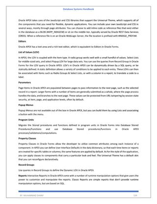 Database Systems Handbook
BY: MUHAMMAD SHARIF 539
Oracle APEX takes care of the JavaScript and CSS libraries that support the Universal Theme, which supports all of
the components that you need for flexible, dynamic applications. You can include your own JavaScript and CSS in
several ways, mostly through page attributes. You can choose to add inline code as reference files that exist either
in the database as a BLOB (#APP_IMAGES#) or sit on the middle tier, typically served by Oracle REST Data Services
(ORDS). When a reference file is on an Oracle WebLogic Server, the file location is prefixed with #IMAGE_PREFIX#.
Editors
Oracle APEX has a text area and a rich text editor, which is equivalent to Editors in Oracle Forms.
List of Values (LOV)
In APEX, the LOV is coupled with the Item type. A radio group works well with a small handful of values. Select Lists
for middle-sized sets, and select Popup LOV for large data sets. You can use the queries from Record Group in Oracle
Forms for the LOV query in Oracle APEX. LOV's in Oracle APEX can be dynamically driven by a SQL query, or be
statically defined. A static definition allows a variety of conditions to be applied to each entry. These LOVs can then
be associated with Items such as Radio Groups & Select Lists, or with a column in a report, to translate a code to a
label.
Parameters
Page Items in Oracle APEX are populated between pages to pass information to the next page, such as the selected
record in a report. Larger forms with a number of items are generally submitted as a whole, where the page process
handles the data, and branches to the next page. These values can be protected from URL tampering by session state
security, at item, page, and application levels, often by default.
Popup Menus
Popup Menus are not available out of the box in Oracle APEX, but you can build them by using Lists and associating
a button with the menu.
Program Units
Migrate the Stored procedures and functions defined in program units in Oracle Forms into Database Stored
Procedures/Functions and use Database Stored procedures/functions in Oracle APEX
processes/validations/computations.
Property Classes
Property Classes in Oracle Forms allow the developer to utilize common attributes among each instance of a
component. In APEX you can define User Interface Defaults in the data dictionary, so that each time items or reports
are created for specific tables or columns, the same features are applied by default. As for the style of the application,
you can apply classes to components that carry a particular look and feel. The Universal Theme has a default skin
that you can reconfigure declaratively.
Record Groups
Use queries in Record Groups to define the Dynamic LOV in Oracle APEX.
Reports Interactive Reports in Oracle APEX come with a number of runtime manipulation options that give users the
power to customize and manipulate the reports. Classic Reports are simple reports that don't provide runtime
manipulation options, but are based on SQL.
 