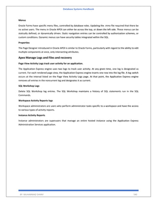 Database Systems Handbook
BY: MUHAMMAD SHARIF 540
Menus
Oracle Forms have specific menu files, controlled by database roles. Updating the .mmx file required that there be
no active users. The menu in Oracle APEX can either be across the top, or down the left side. These menus can be
statically defined, or dynamically driven. Static navigation entries can be controlled by authorization schemes, or
custom conditions. Dynamic menus can have security tables integrated within the SQL.
Properties
The Page Designer introduced in Oracle APEX is similar to Oracle Forms, particularly with regard to the ability to edit
multiple components at once, only intersecting attributes.
Apex Manage Logs and Files and recovery
Page View Activity Logs track user activity for an application.
The Application Express engine uses two logs to track user activity. At any given time, one log is designated as
current. For each rendered page view, the Application Express engine inserts one row into the log file. A log switch
occurs at the interval listed on the Page View Activity Logs page. At that point, the Application Express engine
removes all entries in the noncurrent log and designates it as current.
SQL Workshop Logs
Delete SQL Workshop log entries. The SQL Workshop maintains a history of SQL statements run in the SQL
Commands.
Workspace Activity Reports logs
Workspace administrators are users who perform administrator tasks specific to a workspace and have the access
to various types of activity reports.
Instance Activity Reports
Instance administrators are superusers that manage an entire hosted instance using the Application Express
Administration Services application.
 