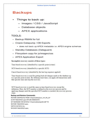 Database Systems Handbook
BY: MUHAMMAD SHARIF 543
Backup and Restore Commands:
RESTORE CONTROLFILE FROM '/tmp/oradata/your_ctrl_file_dir'
ALTER TABLESPACE apex OFFLINE IMMEDIATE';
SET NEWNAME FOR DATAFILE '/tmp/oradata/apex01.dbf' TO
RESTORE TABLESPACE apex;
SWITCH DATAFILE ALL;
RECOVER TABLESPACE apex;
 