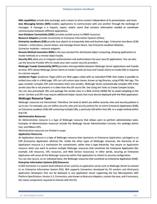 Database Systems Handbook
BY: MUHAMMAD SHARIF 550
XML capabilities include data exchange, and a means to store content independent of its presentation, and more.
Java Messaging Service (JMS) enables applications to communicate with one another through the exchange of
messages. A message is a request, report, and/or event that contains information needed to coordinate
communication between different applications.
Java Database Connectivity (JDBC) provides pooled access to DBMS resources.
Resource Adapters provide connectivity to Enterprise Information Systems (EISes).
Enterprise JavaBeans (EJB) provide Java objects to encapsulate data and business logic. Enterprise Java Beans (EJB)
modules—entity beans, session beans, and message-driven beans. See Enterprise JavaBean Modules.
Connector modules—resource adapters.
Remote Method Invocation (RMI) is the Java standard for distributed object computing, allowing applications to
invoke methods on a remote object locally.
Security APIs allow you to integrate authentication and authorization into your Java EE applications. You can also
use the Security Provider APIs to create your own custom security providers.
WebLogic Tuxedo Connectivity (WTC) provides interoperability between WebLogic Server applications and Tuxedo
services. WTC allows WebLogic Server clients to invoke Tuxedo services and Tuxedo clients to invoke EJBs in response
to a service request.
JavaServer Pages JavaServer Pages (JSPs) are Web pages coded with an extended HTML that makes it possible to
embed Java code in a Web page. JSPs can call custom Java classes, known as tag libraries, using HTML-like tags. The
appc compiler compiles JSPs and translates them into servlets. WebLogic Server automatically compiles JSPs if the
servlet class file is not present or is older than the JSP source file. See Using Ant Tasks to Create Compile Scripts.
You can also precompile JSPs and package the servlet class in a Web archive (WAR) file to avoid compiling in the
server. Servlets and JSPs may require additional helper classes that must also be deployed with the Web application.
WebLogic Resource Types
WebLogic resources are hierarchical. Therefore, the level at which you define security roles and security policies is
up to you. For example, you can define security roles and security policies for an entire Enterprise Application (EAR),
an Enterprise JavaBean (EJB) JAR containing multiple EJBs, a particular EJB within that JAR, or a single method within
that EJB.
Administrative Resources
An Administrative resource is a type of WebLogic resource that allows users to perform administrative tasks.
Examples of Administrative resources include the WebLogic Server Administration Console, the weblogic.Admin
tool, and MBean APIs.
Administrative resources are limited in scope.
Application Resources
An Application resource is a type of WebLogic resource that represents an Enterprise Application, packaged as an
EAR (Enterprise Application aRchive) file. Unlike the other types of WebLogic resources, the hierarchy of an
Application resource is a mechanism for containment, rather than a type hierarchy. You secure an Application
resource when you want to protect multiple WebLogic resources that constitute the Enterprise Application (for
example, EJB resources, URL resources, and Web Service resources). In other words, securing an Enterprise
Application will cause all the WebLogic resources within that application to inherit its security configuration.
You can also secure, on an individual basis, the WebLogic resources that constitute an Enterprise Application (EAR).
Enterprise Information Systems (EIS) Resources
A J2EE Connector is a system-level software driver used by an application server such as WebLogic Server to connect
to an Enterprise Information System (EIS). BEA supports Connectors developed by EIS vendors and third-party
application developers that can be deployed in any application server supporting the Sun Microsystems J2EE
Platform Specification, Version 1.3. Connectors, also known as Resource Adapters, contain the Java, and if necessary,
the native components required to interact with the EIS.
 