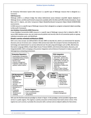Database Systems Handbook
BY: MUHAMMAD SHARIF 551
An Enterprise Information System (EIS) resource is a specific type of WebLogic resource that is designed as a
Connector.
COM Resources
WebLogic jCOM is a software bridge that allows bidirectional access between Java/J2EE objects deployed in
WebLogic Server, and Microsoft ActiveX components available within the Microsoft Office family of products, Visual
Basic and C++ objects, and other Component Object Model/Distributed Component Object Model (COM/DCOM)
environments.
A COM resource is a specific type of WebLogic resource that is designed as a program component object according
to Microsoft's framework.
Java DataBase Connectivity (JDBC) Resources
A Java DataBase Connectivity (JDBC) resource is a specific type of WebLogic resource that is related to JDBC. To
secure JDBC database access, you can create security policies and security roles for all connection pools as a group,
individual connection pools, and MultiPools.
Oracle's service oriented architecture (SOA)
SOA is not a new concept. Sun defined SOA in the late 1990's to describe Jini, which is an environment for dynamic
discovery and use of services over a network. Web services have taken the concept of services introduced by Jini
technology and implemented it as services delivered over the web using technologies such as XML, Web Services
Description Language (WSDL), Simple Object Access Protocol (SOAP), and Universal Description, Discovery, and
Integration(UDDI). SOA is emerging as the premier integration and architecture framework in today's complex and
heterogeneous computing environment.
SOA uses the find-bind-execute paradigm as shown in Figure. In this paradigm, service providers register their
service in a public registry. This registry is used by consumers to find services that match certain criteria. If the
registry has such a service, it provides the consumer with a contract and an endpoint address for that service.
 