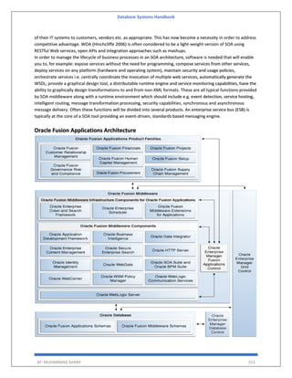 Database Systems Handbook
BY: MUHAMMAD SHARIF 553
of their IT systems to customers, vendors etc. as appropriate. This has now become a necessity in order to address
competitive advantage. WOA (Hinchcliffe 2006) is often considered to be a light-weight version of SOA using
RESTful Web services, open APIs and integration approaches such as mashups.
In order to manage the lifecycle of business processes in an SOA architecture, software is needed that will enable
you to, for example: expose services without the need for programming, compose services from other services,
deploy services on any platform (hardware and operating system), maintain security and usage policies,
orchestrate services i.e. centrally coordinate the invocation of multiple web services, automatically generate the
WSDL; provide a graphical design tool, a distributable runtime engine and service monitoring capabilities, have the
ability to graphically design transformations to and from non-XML formats. These are all typical functions provided
by SOA middleware along with a runtime environment which should include e.g. event detection, service hosting,
intelligent routing, message transformation processing, security capabilities, synchronous and asynchronous
message delivery. Often these functions will be divided into several products. An enterprise service bus (ESB) is
typically at the core of a SOA tool providing an event-driven, standards based messaging engine.
Oracle Fusion Applications Architecture
 