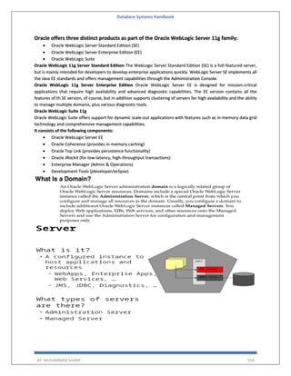 Database Systems Handbook
BY: MUHAMMAD SHARIF 554
Oracle offers three distinct products as part of the Oracle WebLogic Server 11g family:
 Oracle WebLogic Server Standard Edition (SE)
 Oracle WebLogic Server Enterprise Edition (EE)
 Oracle WebLogic Suite
Oracle WebLogic 11g Server Standard Edition The WebLogic Server Standard Edition (SE) is a full-featured server,
but is mainly intended for developers to develop enterprise applications quickly. WebLogic Server SE implements all
the Java EE standards and offers management capabilities through the Administration Console.
Oracle WebLogic 11g Server Enterprise Edition Oracle WebLogic Server EE is designed for mission-critical
applications that require high availability and advanced diagnostic capabilities. The EE version contains all the
features of th SE version, of course, but in addition supports clustering of servers for high availability and the ability
to manage multiple domains, plus various diagnostic tools.
Oracle WebLogic Suite 11g
Oracle WebLogic Suite offers support for dynamic scale-out applications with features such as in-memory data grid
technology and comprehensive management capabilities.
It consists of the following components:
 Oracle WebLogic Server EE
 Oracle Coherence (provides in-memory caching)
 Oracle Top Link (provides persistence functionality)
 Oracle JRockit (for low-latency, high-throughput transactions)
 Enterprise Manager (Admin & Operations)
 Development Tools (jdeveloper/eclipse)
 