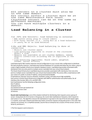 Database Systems Handbook
BY: MUHAMMAD SHARIF 557
Load-balancing for RAC involves extensive manual configuration to use a round-robin configuration to distribute
the load among the instances. Load balancing clustered databases isn’t actually load balancing, but rather a way to
create a highly available infrastructure between database clusters. Load Balancing provides automated traffic
distribution from one entry point to multiple servers reachable from your virtual cloud network.
The Oracle Cloud Infrastructure Load Balancing service provides automated traffic distribution from one entry
point to multiple servers reachable from your virtual cloud network (VCN). The service offers a load balancer with
your choice of a public or private IP address, and provisioned bandwidth.
A load balancer improves resource utilization, facilitates scaling, and helps ensure high availability.
Each service in Oracle Cloud Infrastructure integrates with IAM for authentication and authorization, for all
interfaces (the Console, SDK or CLI, and REST API).
Each load balancer has the following configuration limits:
One IP address
16 backend sets
512 backend servers per backend set
512 backend servers total
16 listeners
Round‑robin load balancing is one of the simplest methods for distributing client requests across a group of
servers. Going down the list of servers in the group, the round‑robin load balancer forwards a client request to
each server in turn. The algorithm instructs the load balancer to go back to the top of the list and repeats again.
n a nutshell, round robin network load balancing rotates connection requests among web servers in the order that
requests are received. For a simplified example, assume that an enterprise has a cluster of three servers: Server A,
Server B, and Server C.
• The first request is sent to Server A.
 