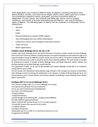 Database Systems Handbook
BY: MUHAMMAD SHARIF 559
Installers Oracle WebLogic Server 14c (14.1.1.0)
Installers with Oracle WebLogic Server and Oracle Coherence: The generic installer includes all Oracle WebLogic
Server and Oracle Coherence software, including examples, and supports development and production usage on all
supported platforms except for ARM OCI compute and AIX and zLinux on JDK 11. The generic installers for ARM OCI
compute and AIX and zLinux on JDK 11 should be used for these respective platforms. The quick installer is intended
for development purposes. It includes all Oracle WebLogic Server and Oracle Coherence runtime software, but
excludes examples and localized WebLogic console help files.
The supplemental installer can be used to add examples and localized WebLogic console files to an installation
created with the quick installer.
The slim installer is for development and production usage of Docker or CRI-O images and containers in Kubernetes,
when WebLogic console monitoring and configuration is not required. It includes all Oracle WebLogic Server and
Oracle Coherence server runtime software, but excludes examples, the WebLogic console, WebLogic clients, Maven
plug-ins and Java DB.
Configure ADF 11.1.2.1.0 on WebLogic 10.3.5
This is how you configure ADF 11.1.2.1.0 on a WebLogic 10.3.5 server:
First copy the Uninstall folder from any of adf server
1) First, you need to download and install jdk/jrockit
First install at the following path
D:apporaclejava
D:apporaclejavajre
2) Install weblogic at the following path : D:apporaclemiddleware
SET JAVA_HOME=D:apporaclejavabin
3) Next, install the ADF Runtime Version 11.1.1.5 running "setup.exe".
To install ADF Runtime Enter java path at the console
i) D:apporaclejava
ii) D:apporaclejavajre
3) Now patch your 11.1.1.5 ADF 11.1.1.5 Runtime to Version 11.1.2.1.0.
To apply patch # 12979653
 