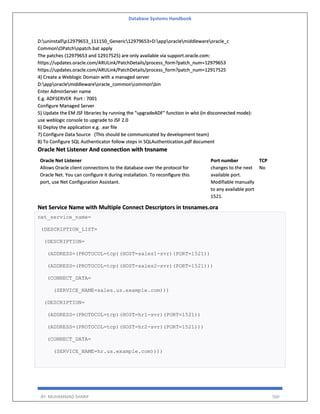 Database Systems Handbook
BY: MUHAMMAD SHARIF 560
D:uninstallp12979653_111150_Generic12979653>D:apporaclemiddlewareoracle_c
CommonOPatchopatch.bat apply
The patches (12979653 and 12917525) are only available via support.oracle.com:
https://updates.oracle.com/ARULink/PatchDetails/process_form?patch_num=12979653
https://updates.oracle.com/ARULink/PatchDetails/process_form?patch_num=12917525
4) Create a Weblogic Domain with a managed server
D:apporaclemiddlewareoracle_commoncommonbin
Enter AdminServer name
E.g. ADFSERVER Port : 7001
Configure Managed Server
5) Update the EM JSF libraries by running the "upgradeADF" function in wlst (in disconnected mode):
use weblogic console to upgrade to JSF 2.0
6) Deploy the application e.g. .ear file
7) Configure Data Source (This should be communicated by development team)
8) To Configure SQL Authenticator follow steps in SQLAuthentication.pdf document
Oracle Net Listener And connection with tnsname
Oracle Net Listener
Allows Oracle client connections to the database over the protocol for
Oracle Net. You can configure it during installation. To reconfigure this
port, use Net Configuration Assistant.
Port number
changes to the next
available port.
Modifiable manually
to any available port
1521.
TCP
No
Net Service Name with Multiple Connect Descriptors in tnsnames.ora
net_service_name=
(DESCRIPTION_LIST=
(DESCRIPTION=
(ADDRESS=(PROTOCOL=tcp)(HOST=sales1-svr)(PORT=1521))
(ADDRESS=(PROTOCOL=tcp)(HOST=sales2-svr)(PORT=1521)))
(CONNECT_DATA=
(SERVICE_NAME=sales.us.example.com)))
(DESCRIPTION=
(ADDRESS=(PROTOCOL=tcp)(HOST=hr1-svr)(PORT=1521))
(ADDRESS=(PROTOCOL=tcp)(HOST=hr2-svr)(PORT=1521)))
(CONNECT_DATA=
(SERVICE_NAME=hr.us.example.com))))
 