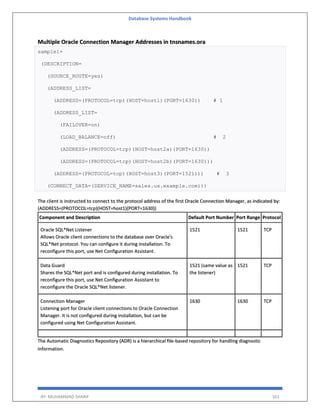 Database Systems Handbook
BY: MUHAMMAD SHARIF 561
Multiple Oracle Connection Manager Addresses in tnsnames.ora
sample1=
(DESCRIPTION=
(SOURCE_ROUTE=yes)
(ADDRESS_LIST=
(ADDRESS=(PROTOCOL=tcp)(HOST=host1)(PORT=1630)) # 1
(ADDRESS_LIST=
(FAILOVER=on)
(LOAD_BALANCE=off) # 2
(ADDRESS=(PROTOCOL=tcp)(HOST=host2a)(PORT=1630))
(ADDRESS=(PROTOCOL=tcp)(HOST=host2b)(PORT=1630)))
(ADDRESS=(PROTOCOL=tcp)(HOST=host3)(PORT=1521))) # 3
(CONNECT_DATA=(SERVICE_NAME=sales.us.example.com)))
The client is instructed to connect to the protocol address of the first Oracle Connection Manager, as indicated by:
(ADDRESS=(PROTOCOL=tcp)(HOST=host1)(PORT=1630))
Component and Description Default Port Number Port Range Protocol
Oracle SQL*Net Listener
Allows Oracle client connections to the database over Oracle's
SQL*Net protocol. You can configure it during installation. To
reconfigure this port, use Net Configuration Assistant.
1521 1521 TCP
Data Guard
Shares the SQL*Net port and is configured during installation. To
reconfigure this port, use Net Configuration Assistant to
reconfigure the Oracle SQL*Net listener.
1521 (same value as
the listener)
1521 TCP
Connection Manager
Listening port for Oracle client connections to Oracle Connection
Manager. It is not configured during installation, but can be
configured using Net Configuration Assistant.
1630 1630 TCP
The Automatic Diagnostics Repository (ADR) is a hierarchical file-based repository for handling diagnostic
information.
 