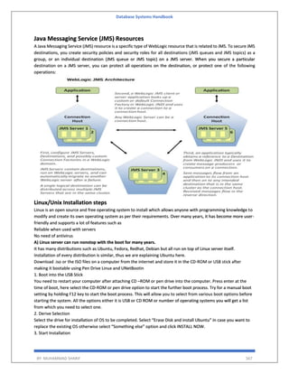 Database Systems Handbook
BY: MUHAMMAD SHARIF 567
Java Messaging Service (JMS) Resources
A Java Messaging Service (JMS) resource is a specific type of WebLogic resource that is related to JMS. To secure JMS
destinations, you create security policies and security roles for all destinations (JMS queues and JMS topics) as a
group, or an individual destination (JMS queue or JMS topic) on a JMS server. When you secure a particular
destination on a JMS server, you can protect all operations on the destination, or protect one of the following
operations:
Linux/Unix Installation steps
Linux is an open source and free operating system to install which allows anyone with programming knowledge to
modify and create its own operating system as per their requirements. Over many years, it has become more user-
friendly and supports a lot of features such as
Reliable when used with servers
No need of antivirus
A) Linux server can run nonstop with the boot for many years.
It has many distributions such as Ubuntu, Fedora, Redhat, Debian but all run on top of Linux server itself.
Installation of every distribution is similar, thus we are explaining Ubuntu here.
Download .iso or the ISO files on a computer from the internet and store it in the CD-ROM or USB stick after
making it bootable using Pen Drive Linux and UNetBootin
1. Boot into the USB Stick
You need to restart your computer after attaching CD –ROM or pen drive into the computer. Press enter at the
time of boot, here select the CD-ROM or pen drive option to start the further boot process. Try for a manual boot
setting by holding F12 key to start the boot process. This will allow you to select from various boot options before
starting the system. All the options either it is USB or CD ROM or number of operating systems you will get a list
from which you need to select one.
2. Derive Selection
Select the drive for installation of OS to be completed. Select “Erase Disk and install Ubuntu” in case you want to
replace the existing OS otherwise select “Something else” option and click INSTALL NOW.
3. Start Installation
 