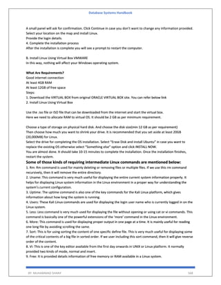 Database Systems Handbook
BY: MUHAMMAD SHARIF 568
A small panel will ask for confirmation. Click Continue in case you don’t want to change any information provided.
Select your location on the map and install Linux.
Provide the login details.
4. Complete the installation process
After the installation is complete you will see a prompt to restart the computer.
B. Install Linux Using Virtual Box VMWARE
In this way, nothing will affect your Windows operating system.
What Are Requirements?
Good internet connection
At least 4GB RAM
At least 12GB of free space
Steps:
1. Download the VIRTUAL BOX from original ORACLE VIRTUAL BOX site. You can refer below link
2. Install Linux Using Virtual Box
Use the .iso file or ISO file that can be downloaded from the internet and start the virtual box.
Here we need to allocate RAM to virtual OS. It should be 2 GB as per minimum requirement.
Choose a type of storage on physical hard disk. And choose the disk size(min 12 GB as per requirement)
Then choose how much you want to shrink your drive. It is recommended that you set aside at least 20GB
(20,000MB) for Linux.
Select the drive for completing the OS installation. Select “Erase Disk and install Ubuntu” in case you want to
replace the existing OS otherwise select “Something else” option and click INSTALL NOW.
You are almost done. It should take 10-15 minutes to complete the installation. Once the installation finishes,
restart the system.
Some of those kinds of requiring intermediate Linux commands are mentioned below:
1. Rm: Rm command is used for mainly deleting or removing files or multiple files. If we use this rm command
recursively, then it will remove the entire directory.
2. Uname: This command is very much useful for displaying the entire current system information properly. It
helps for displaying Linux system information in the Linux environment in a proper way for understanding the
system’s current configuration.
3. Uptime: The uptime command is also one of the key commands for the Kali Linux platform, which gives
information about how long the system is running.
4. Users: These Kali Linux commands are used for displaying the login user name who is currently logged in on the
Linux system.
5. Less: Less command is very much used for displaying the file without opening or using cat or vi commands. This
command is basically one of the powerful extensions of the ‘more’ command in the Linux environment.
6. More: This command is used for displaying proper output in one page at a time. It is mainly useful for reading
one long file by avoiding scrolling the same.
7. Sort: This is for using sorting the content of one specific define file. This is very much useful for displaying some
of the critical contents of a big file in sorted order. If we user including this sort command, then it will give reverse
order of the content.
8. Vi: This is one of the key editor available from the first day onwards in UNIX or Linux platform. It normally
provided two kinds of mode, normal and insert.
9. Free: It is provided details information of free memory or RAM available in a Linux system.
 