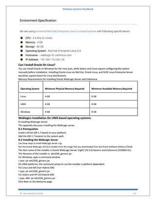 Database Systems Handbook
BY: MUHAMMAD SHARIF 570
Can I Install Oracle On Linux?
You can install Oracle on Windows for the most part, while Solaris and Linux require configuring the system
manually before installation. Installing Oracle Linux via Red Hat, Oracle Linux, and SUSE Linux Enterprise Server
would be a good choice for Linux distributions.
Memory Requirements for Installing Oracle WebLogic Server and Coherence
Operating System Minimum Physical Memory Required Minimum Available Memory Required
Linux 4 GB 8 GB
UNIX 4 GB 8 GB
Windows 4 GB 8 GB
Weblogics Installation On UNIX-based operating systems:
B Installing WebLogic Server
This appendix discusses installing the WebLogic server.
B.1 Prerequisites
Install a 64-bit JDK 1.7 based on your platform.
Add the JDK 1.7 location to the system path.
B.2 Installing the WebLogic Server
Use these steps to install WebLogic Server 11g.
Run the Oracle WebLogic 10.3.6.0 installer from the image that you downloaded from the Oracle Software Delivery Cloud.
The item name of the installer is Oracle WebLogic Server 11gR1 (10.3.6) Generic and Coherence (V29856-01).
The filename of the installer is: wls1036_generic.jar
For Windows, open a command window
> java -jar wls1036_generic.jar
On UNIX platforms, the command syntax to run the installer is platform dependent.
For Linux and AIX (non-Hybrid JDK)
> java -jar wls1036_generic.jar
For Solaris and HP-UX (Hybrid JDK)
> java -d64 -jar wls1036_generic.jar
Click Next on the Welcome page.
 
