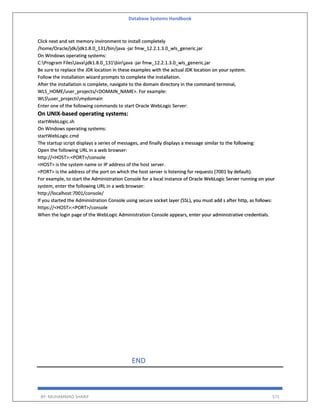Database Systems Handbook
BY: MUHAMMAD SHARIF 571
Click next and set memory invironment to install completely
/home/Oracle/jdk/jdk1.8.0_131/bin/java -jar fmw_12.2.1.3.0_wls_generic.jar
On Windows operating systems:
C:Program FilesJavajdk1.8.0_131binjava -jar fmw_12.2.1.3.0_wls_generic.jar
Be sure to replace the JDK location in these examples with the actual JDK location on your system.
Follow the installation wizard prompts to complete the installation.
After the installation is complete, navigate to the domain directory in the command terminal,
WLS_HOME/user_projects/<DOMAIN_NAME>. For example:
WLSuser_projectsmydomain
Enter one of the following commands to start Oracle WebLogic Server:
On UNIX-based operating systems:
startWebLogic.sh
On Windows operating systems:
startWebLogic.cmd
The startup script displays a series of messages, and finally displays a message similar to the following:
Open the following URL in a web browser:
http://<HOST>:<PORT>/console
<HOST> is the system name or IP address of the host server.
<PORT> is the address of the port on which the host server is listening for requests (7001 by default).
For example, to start the Administration Console for a local instance of Oracle WebLogic Server running on your
system, enter the following URL in a web browser:
http://localhost:7001/console/
If you started the Administration Console using secure socket layer (SSL), you must add s after http, as follows:
https://<HOST>:<PORT>/console
When the login page of the WebLogic Administration Console appears, enter your administrative credentials.
END
 
