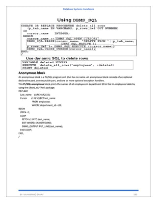 Database Systems Handbook
BY: MUHAMMAD SHARIF 580
Anonymous block
An anonymous block is a PL/SQL program unit that has no name. An anonymous block consists of an optional
declarative part, an executable part, and one or more optional exception handlers.
This PL/SQL anonymous block prints the names of all employees in department 20 in the hr.employees table by
using the DBMS_OUTPUT package:
DECLARE
Last_name VARCHAR2(10);
Cursor c1 IS SELECT last_name
FROM employees
WHERE department_id = 20;
BEGIN
OPEN c1;
LOOP
FETCH c1 INTO Last_name;
EXIT WHEN c1%NOTFOUND;
DBMS_OUTPUT.PUT_LINE(Last_name);
END LOOP;
END;
/
 