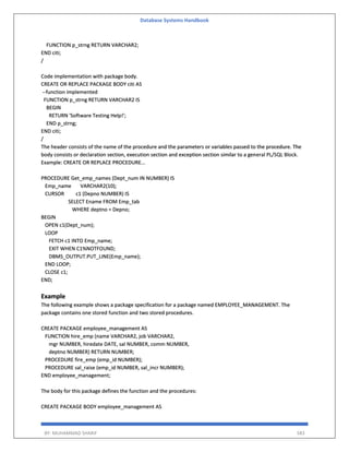 Database Systems Handbook
BY: MUHAMMAD SHARIF 583
FUNCTION p_strng RETURN VARCHAR2;
END citi;
/
Code implementation with package body.
CREATE OR REPLACE PACKAGE BODY citi AS
--function implemented
FUNCTION p_strng RETURN VARCHAR2 IS
BEGIN
RETURN 'Software Testing Help!';
END p_strng;
END citi;
/
The header consists of the name of the procedure and the parameters or variables passed to the procedure. The
body consists or declaration section, execution section and exception section similar to a general PL/SQL Block.
Example: CREATE OR REPLACE PROCEDURE...
PROCEDURE Get_emp_names (Dept_num IN NUMBER) IS
Emp_name VARCHAR2(10);
CURSOR c1 (Depno NUMBER) IS
SELECT Ename FROM Emp_tab
WHERE deptno = Depno;
BEGIN
OPEN c1(Dept_num);
LOOP
FETCH c1 INTO Emp_name;
EXIT WHEN C1%NOTFOUND;
DBMS_OUTPUT.PUT_LINE(Emp_name);
END LOOP;
CLOSE c1;
END;
Example
The following example shows a package specification for a package named EMPLOYEE_MANAGEMENT. The
package contains one stored function and two stored procedures.
CREATE PACKAGE employee_management AS
FUNCTION hire_emp (name VARCHAR2, job VARCHAR2,
mgr NUMBER, hiredate DATE, sal NUMBER, comm NUMBER,
deptno NUMBER) RETURN NUMBER;
PROCEDURE fire_emp (emp_id NUMBER);
PROCEDURE sal_raise (emp_id NUMBER, sal_incr NUMBER);
END employee_management;
The body for this package defines the function and the procedures:
CREATE PACKAGE BODY employee_management AS
 