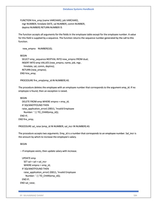 Database Systems Handbook
BY: MUHAMMAD SHARIF 584
FUNCTION hire_emp (name VARCHAR2, job VARCHAR2,
mgr NUMBER, hiredate DATE, sal NUMBER, comm NUMBER,
deptno NUMBER) RETURN NUMBER IS
The function accepts all arguments for the fields in the employee table except for the employee number. A value
for this field is supplied by a sequence. The function returns the sequence number generated by the call to this
function.
new_empno NUMBER(10);
BEGIN
SELECT emp_sequence.NEXTVAL INTO new_empno FROM dual;
INSERT INTO emp VALUES (new_empno, name, job, mgr,
hiredate, sal, comm, deptno);
RETURN (new_empno);
END hire_emp;
PROCEDURE fire_emp(emp_id IN NUMBER) AS
The procedure deletes the employee with an employee number that corresponds to the argument emp_id. If no
employee is found, then an exception is raised.
BEGIN
DELETE FROM emp WHERE empno = emp_id;
IF SQL%NOTFOUND THEN
raise_application_error(-20011, 'Invalid Employee
Number: ' || TO_CHAR(emp_id));
END IF;
END fire_emp;
PROCEDURE sal_raise (emp_id IN NUMBER, sal_incr IN NUMBER) AS
The procedure accepts two arguments. Emp_id is a number that corresponds to an employee number. Sal_incr is
the amount by which to increase the employee's salary.
BEGIN
-- If employee exists, then update salary with increase.
UPDATE emp
SET sal = sal + sal_incr
WHERE empno = emp_id;
IF SQL%NOTFOUND THEN
raise_application_error(-20011, 'Invalid Employee
Number: ' || TO_CHAR(emp_id));
END IF;
END sal_raise;
 
