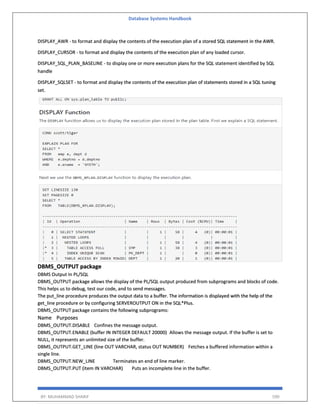 Database Systems Handbook
BY: MUHAMMAD SHARIF 590
DISPLAY_AWR - to format and display the contents of the execution plan of a stored SQL statement in the AWR.
DISPLAY_CURSOR - to format and display the contents of the execution plan of any loaded cursor.
DISPLAY_SQL_PLAN_BASELINE - to display one or more execution plans for the SQL statement identified by SQL
handle
DISPLAY_SQLSET - to format and display the contents of the execution plan of statements stored in a SQL tuning
set.
DBMS_OUTPUT package
DBMS Output In PL/SQL
DBMS_OUTPUT package allows the display of the PL/SQL output produced from subprograms and blocks of code.
This helps us to debug, test our code, and to send messages.
The put_line procedure produces the output data to a buffer. The information is displayed with the help of the
get_line procedure or by configuring SERVEROUTPUT ON in the SQL*Plus.
DBMS_OUTPUT package contains the following subprograms:
Name Purposes
DBMS_OUTPUT.DISABLE Confines the message output.
DBMS_OUTPUT.ENABLE (buffer IN INTEGER DEFAULT 20000) Allows the message output. If the buffer is set to
NULL, it represents an unlimited size of the buffer.
DBMS_OUTPUT.GET_LINE (line OUT VARCHAR, status OUT NUMBER) Fetches a buffered information within a
single line.
DBMS_OUTPUT.NEW_LINE Terminates an end of line marker.
DBMS_OUTPUT.PUT (item IN VARCHAR) Puts an incomplete line in the buffer.
 