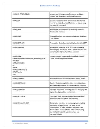 Database Systems Handbook
BY: MUHAMMAD SHARIF 595
DBMS_HS_PASSTHROUGH Lets you use Heterogeneous Services to send pass-
through SQL statements to non-Oracle systems
DBMS_IOT Creates a table into which references to the chained
rows for an Index Organized Table can be placed using
the ANALYZE command
DBMS_JAVA Provides a PL/SQL interface for accessing database
functionality from Java
DBMS_LDAP Provides functions and procedures to access data from
LDAP servers
DBMS_LDAP_UTL Provides the Oracle Extension utility functions for LDAP
DBMS_LIBCACHE Prepares the library cache on an Oracle instance by
extracting SQL and PL/SQL from a remote instance and
compiling this SQL locally without execution
DBMS_LOCK
Create or replace function slow_function (p_in IN
NUMBER
RETRUN NUMBER
AS
BEGIN
DBMS_LOCK.sleep(1);
RETURN p_in;
End;
Lets you request, convert and release locks through
Oracle Lock Management services
DBMS_LOGMNR Provides functions to initialize and run the log reader
DBMS_LOGMNR_D Queries the dictionary tables of the current database,
and creates a text based file containing their contents
DBMS_LOGSTDBY Describes procedures for configuring and managing the
logical standby database environment
DBMS_METADATA Lets callers easily retrieve complete database object
definitions (metadata) from the dictionary
DBMS_METADATA_DIFF Contains the interfaces for comparing two metadata
documents in SXML format. The result of the
comparison is an SXML difference document. This
document can be converted to other formats using
the DBMS_METADATA submit interface and
the CONVERT API.
 