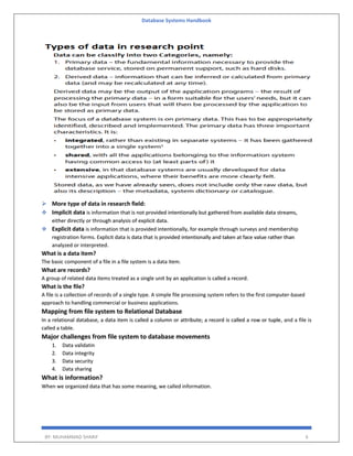 Database Systems Handbook
BY: MUHAMMAD SHARIF 6
 More type of data in research field:
 Implicit data is information that is not provided intentionally but gathered from available data streams,
either directly or through analysis of explicit data.
 Explicit data is information that is provided intentionally, for example through surveys and membership
registration forms. Explicit data is data that is provided intentionally and taken at face value rather than
analyzed or interpreted.
What is a data item?
The basic component of a file in a file system is a data item.
What are records?
A group of related data items treated as a single unit by an application is called a record.
What is the file?
A file is a collection of records of a single type. A simple file processing system refers to the first computer-based
approach to handling commercial or business applications.
Mapping from file system to Relational Database
In a relational database, a data item is called a column or attribute; a record is called a row or tuple, and a file is
called a table.
Major challenges from file system to database movements
1. Data validatin
2. Data integrity
3. Data security
4. Data sharing
What is information?
When we organized data that has some meaning, we called information.
 