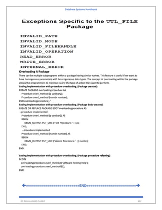 Database Systems Handbook
BY: MUHAMMAD SHARIF 602
Overloading A Package
There can be multiple subprograms within a package having similar names. This feature is useful if we want to
have homogenous parameters with heterogeneous data types. The concept of overloading within the package
allows the programmers to mention clearly the type of action they want to perform.
Coding Implementation with procedure overloading. (Package created):
CREATE PACKAGE overloadingprocedure AS
Procedure overl_method (p varchar2);
Procedure overl_method (numbr number);
END overloadingprocedure; /
Coding Implementation with procedure overloading. (Package body created)
CREATE OR REPLACE PACKAGE BODY overloadingprocedure AS
--procedure implemented
Procedure overl_method (p varchar2) AS
BEGIN
DBMS_OUTPUT.PUT_LINE ('First Procedure: ' || p);
END;
--procedure implemented
Procedure overl_method (numbr number) AS
BEGIN
DBMS_OUTPUT.PUT_LINE ('Second Procedure: ' || numbr);
END;
END;
Coding Implementation with procedure overloading. (Package procedure referring)
BEGIN
overloadingprocedure.overl_method ('Software Testing Help');
overloadingprocedure.overl_method (1);
END;
===========================END=========================
 