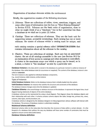 Database Systems Handbook
BY: MUHAMMAD SHARIF 64
Database Instance is the data which is stored in the database at a particular moment is called an instance of
the database. Also called database state (or occurrence or snapshot). The content of the database, instance is also
called an extension.
The term instance is also applied to individual database components,
E.g., record instance, table instance, entity instance
Types of Instances
Initial Database Instance: Refers to the database instance that is initially loaded into the system.
Valid Database Instance: An instance that satisfies the structure and constraints of the database.
The database instance changes every time the database is updated.
Database Schema is the overall design or skeleton structure of the database. It represents the logical view, visual
diagram having relationals of objects of the entire database.
A database schema can be represented by using a visual diagram. That diagram shows the database objects and
their relationship with each other. A schema contains schema objects like table, foreign key, primary key, views,
columns, data types, stored procedure, etc.
A database schema is designed by the database designers to help programmers whose software will interact with
the database. The process of database creation is called data modeling.
Relational Schema definition
Relational schema refers to the meta-data that describes the structure of data within a certain domain . It is the
blueprint of a database that outlines the way any database will have some number of constraints that must be
applied to ensure correct data (valid states).
Database Schema definition
 