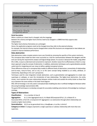Database Systems Handbook
BY: MUHAMMAD SHARIF 70
Detail description
When a schema at a lower level is changed, only the mappings.
between this schema and higher-level schemas need to be changed in a DBMS that fully supports data
independence.
The higher-level schemas themselves are unchanged.
Hence, the application programs need not be changed since they refer to the external schemas.
For example, the internal schema may be changed when certain file structures are reorganized or new indexes are
created to improve database performance.
Data abstraction
Data abstraction makes complex systems more user-friendly by removing the specifics of the system mechanics.
The conceptual data model has been most successful as a tool for communication between the designer and the
end user during the requirements analysis and logical design phases. Its success is because the model, using either
ER or UML, is easy to understand and convenient to represent. Another reason for its effectiveness is that it is a top-
down approach using the concept of abstraction. In addition, abstraction techniques such as generalization provide
useful tools for integrating end user views to define a global conceptual schema.
These differences show up in conceptual data models as different levels of abstraction; connectivity of relationships
(one-to-many, many-to-many, and so on); or as the same concept being modeled as an entity, attribute, or
relationship, depending on the user’s perspective.
Techniques used for view integration include abstraction, such as generalization and aggregation to create new
supertypes or subtypes, or even the introduction of new relationships. The higher-level abstraction, the entity
cluster, must maintain the same relationships between entities inside and outside the entity cluster as those that
occur between the same entities in the lower-level diagram.
ERD, EER terminology is not only used in conceptual data modeling but also in artificial intelligence literature when
discussing knowledge representation (KR).
The goal of KR techniques is to develop concepts for accurately modeling some domain of knowledge by creating an
ontology.
Types of Abstractions
Classification: A is a member of class B
Aggregation: B, C, D Are Aggregated Into A, A Is Made Of/Composed Of B, C, D, Is-Made-Of, Is-
Associated-With, Is-Part-Of, Is-Component-Of. Aggregation is an abstraction through which relationships are
treated as higher-level entities.
Generalization: B,C,D can be generalized into a, b is-a/is-an a, is-as-like, is-kind-of.
Category or Union: A category represents a single superclass or subclass relationship with more than one
superclass.
 